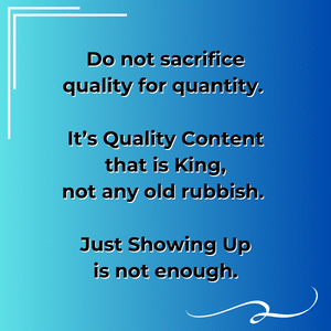 Note: Do not sacrifice quality for quantity. It’s Quality Content that is King, not any old rubbish. Showing Up is not enough by itself.